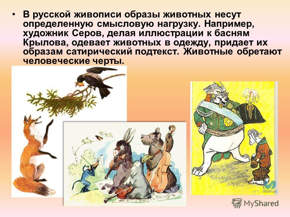 В русской живописи образы животных несут определенную смысловую нагрузку. Например, художник Серов, делая иллюстрации к басням Крылова, одевает животных в одежду, придает их образам сатирический подтекст. Животные обретают человеческие черты.