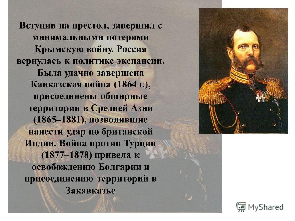 Вступив на престол, завершил с минимальными потерями Крымскую войну. Россия вернулась к политике экспансии. Была удачно завершена Кавказская война (1864 г.), присоединены обширные территории в Средней Азии (1865–1881), позволявшие нанести удар по бри