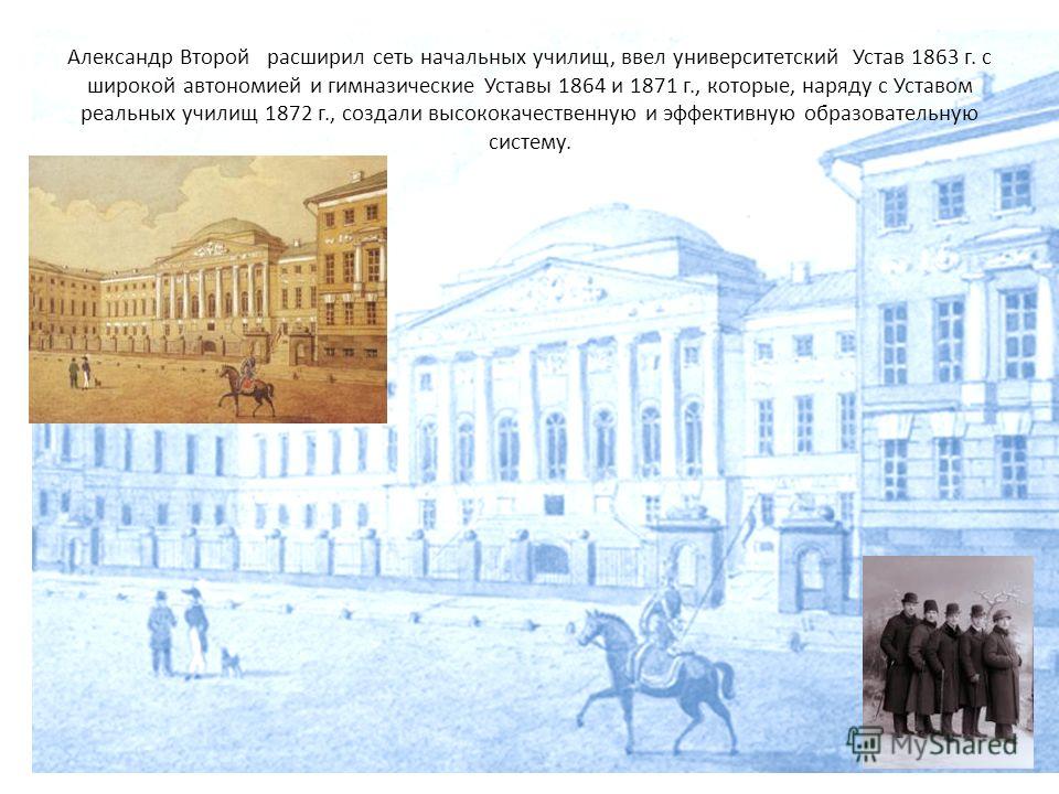 Александр Второй расширил сеть начальных училищ, ввел университетский Устав 1863 г. с широкой автономией и гимназические Уставы 1864 и 1871 г., которые, наряду с Уставом реальных училищ 1872 г., создали высококачественную и эффективную образовательну