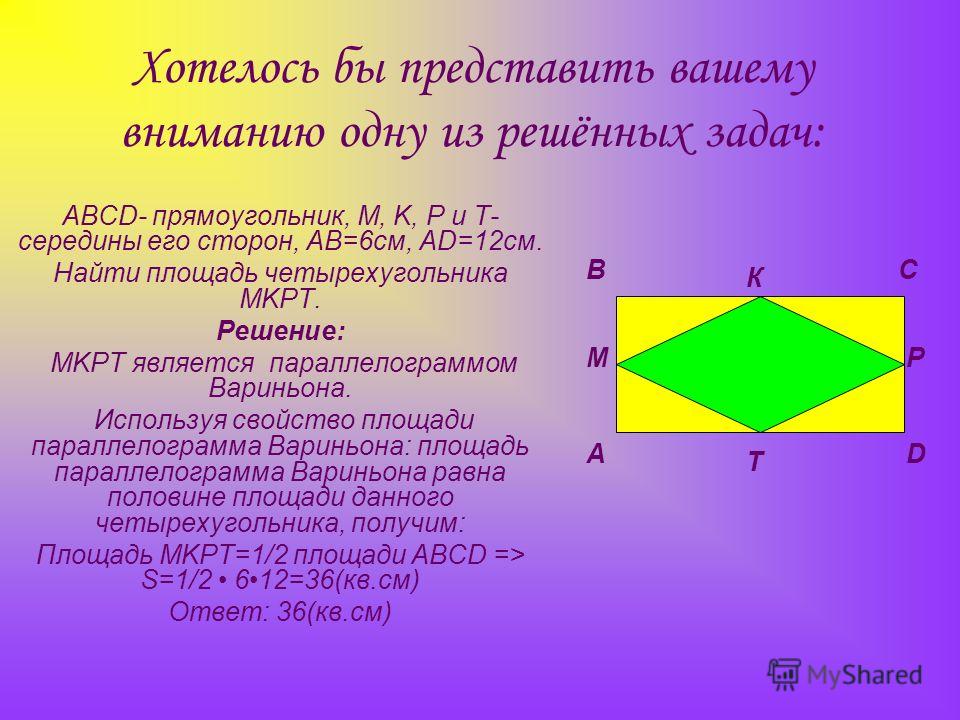 Хотелось бы представить вашему вниманию одну из решённых задач: ABCD- прямоугольник, M, K, P и T- середины его сторон, AB=6см, AD=12см. Найти площадь четырехугольника MKPT. Решение: MKPT является параллелограммом Вариньона. Используя свойство площади