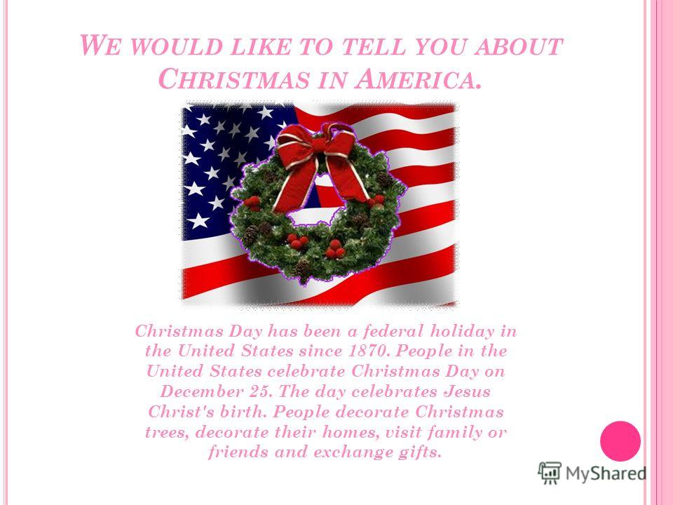 W E WOULD LIKE TO TELL YOU ABOUT C HRISTMAS IN A MERICA. Christmas Day has been a federal holiday in the United States since 1870. People in the United States celebrate Christmas Day on December 25. The day celebrates Jesus Christ's birth. People dec