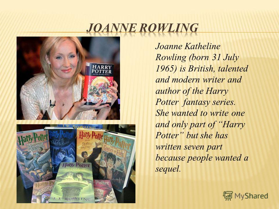 Joanne Katheline Rowling (born 31 July 1965) is British, talented and modern writer and author of the Harry Potter fantasy series. She wanted to write one and only part of Harry Potter but she has written seven part because people wanted a sequel.