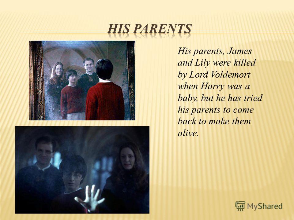 His parents, James and Lily were killed by Lord Voldemort when Harry was a baby, but he has tried his parents to come back to make them alive.