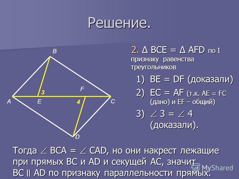 Решение. 2. Δ BCE = Δ AFD по I признаку равенства треугольников 1)BE = DF (доказали) 2)EC = AF (т.к. AE = FC (дано) и ЕF – общий) 3) 3 = 4 (доказали). А В Е F D C 3 4 Тогда BCA = CAD, но они накрест лежащие при прямых BC и AD и секущей AC, значит BC 