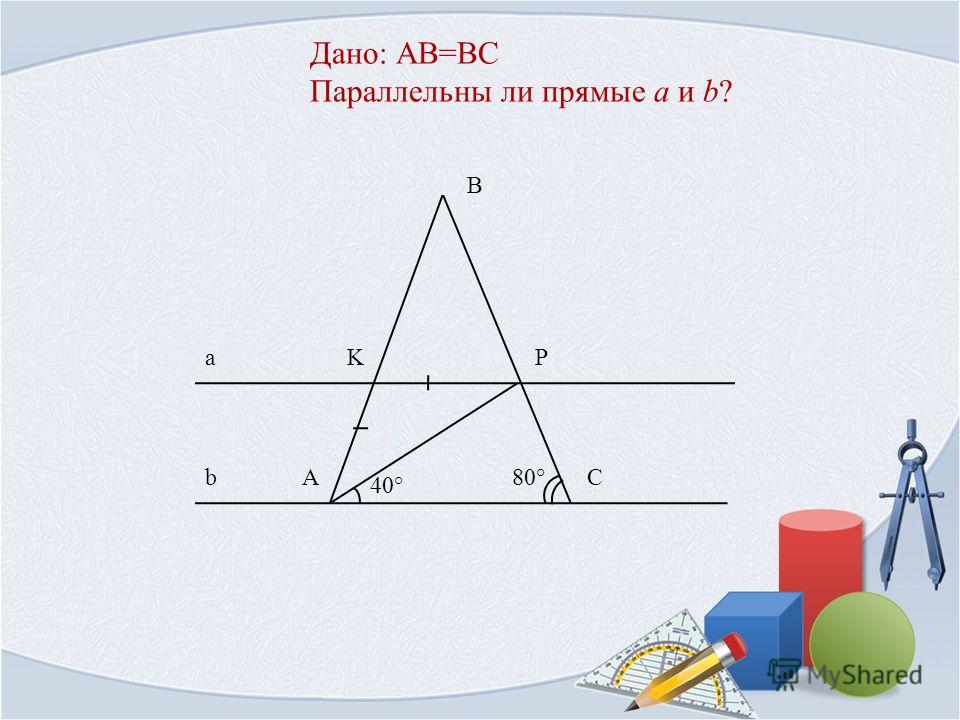 Дано: AB=BC Параллельны ли прямые a и b? KP AC B a b 40° 80°