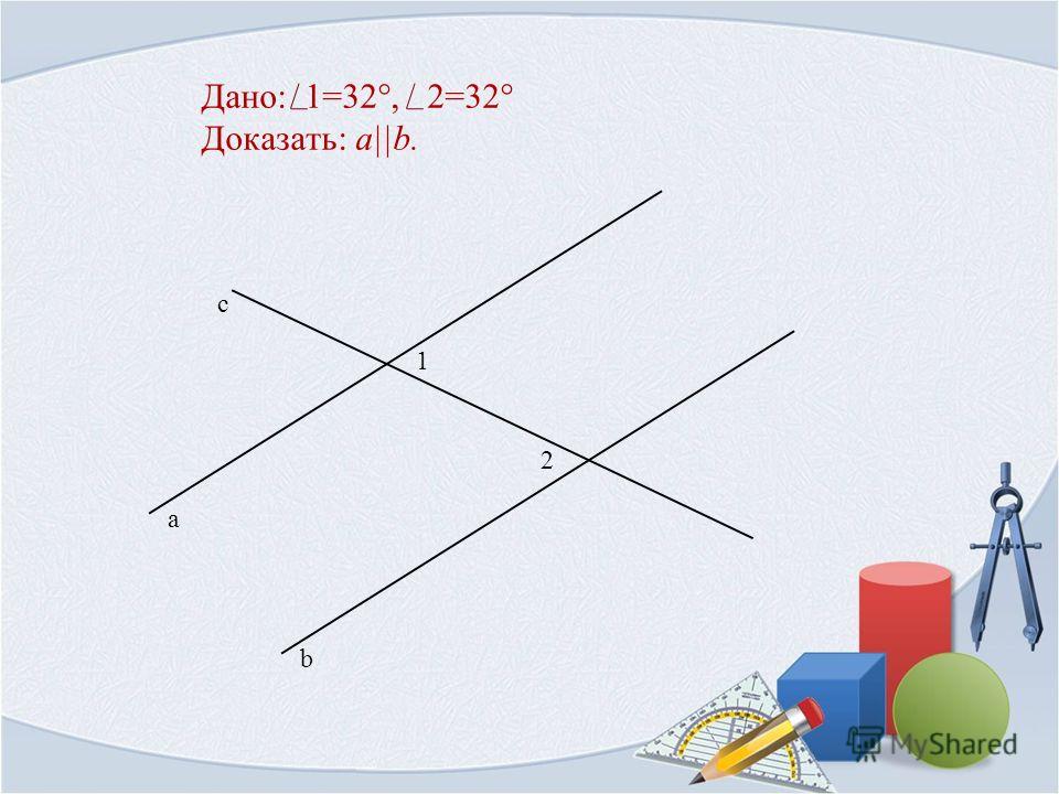 Дано: 1=32°, 2=32° Доказать: a||b. 1 b а с 2