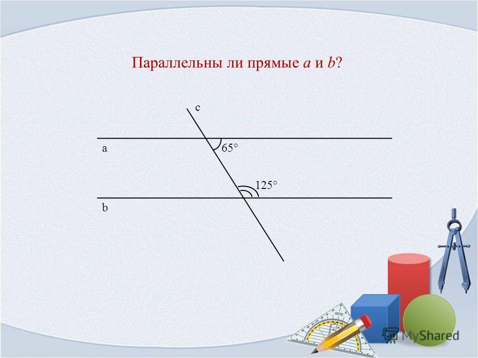 Параллельны ли прямые a и b? b а с 65° 125°