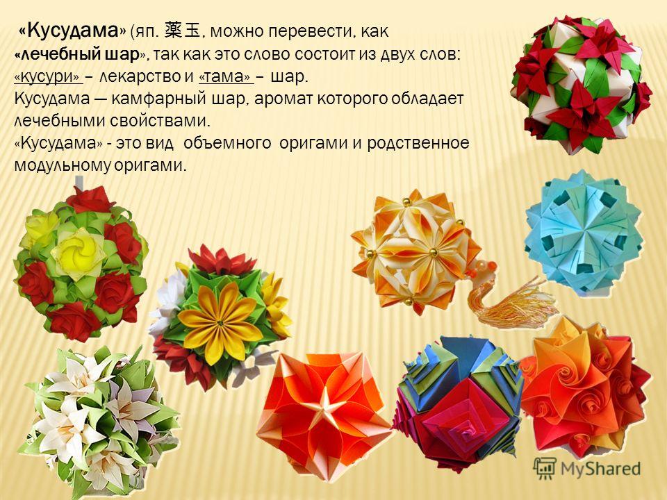 «Кусудама» (яп., можно перевести, как «лечебный шар», так как это слово состоит из двух слов: «кусури» – лекарство и «тама» – шар. Кусудама камфарный шар, аромат которого обладает лечебными свойствами. «Кусудама» - это вид объемного оригами и родстве