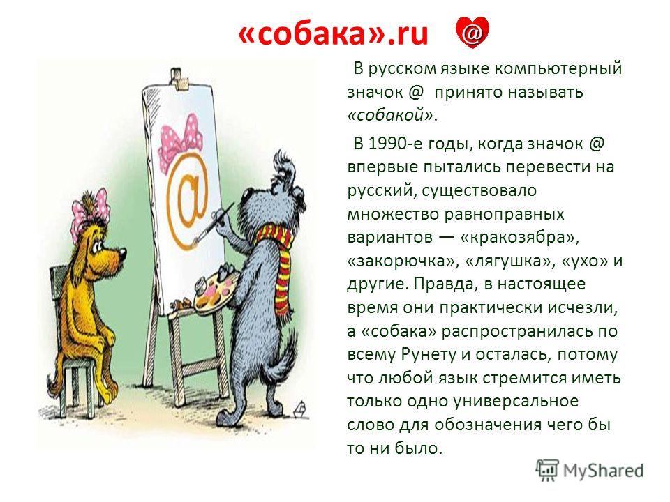 «собака».ru В русском языке компьютерный значок @ принято называть «собакой». В 1990-е годы, когда значок @ впервые пытались перевести на русский, существовало множество равноправных вариантов «кракозябра», «закорючка», «лягушка», «ухо» и другие. Пра