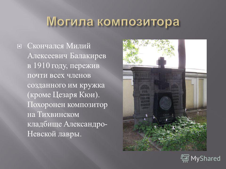 Скончался Милий Алексеевич Балакирев в 1910 году, пережив почти всех членов созданного им кружка ( кроме Цезаря Кюи ). Похоронен композитор на Тихвинском кладбище Александро - Невской лавры.