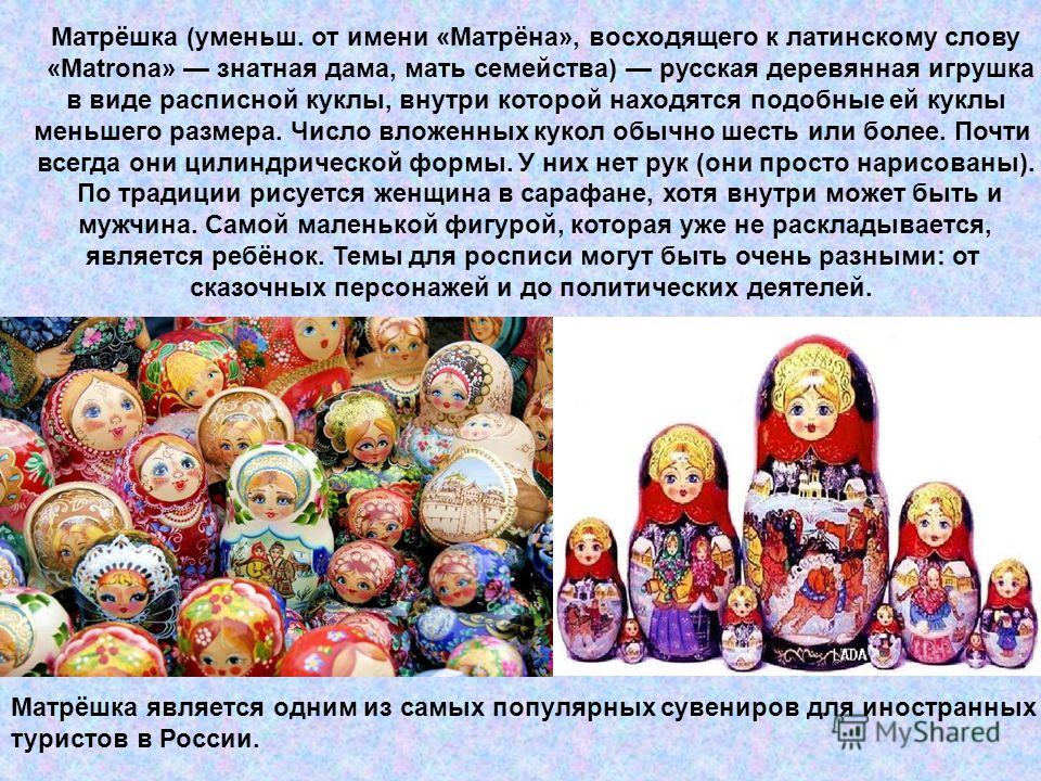 Матрёшка (уменьш. от имени «Матрёна», восходящего к латинскому слову «Matrona» знатная дама, мать семейства) русская деревянная игрушка в виде расписной куклы, внутри которой находятся подобные ей куклы меньшего размера. Число вложенных кукол обычно 