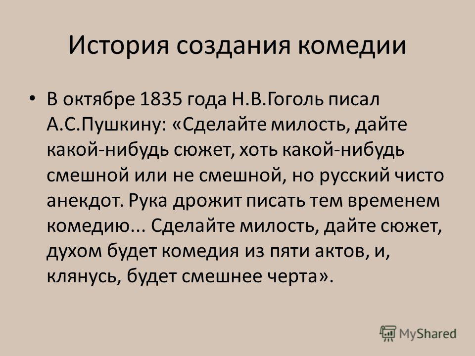 История создания комедии В октябре 1835 года Н.В.Гоголь писал А.С.Пушкину: «Сделайте милость, дайте какой-нибудь сюжет, хоть какой-нибудь смешной или не смешной, но русский чисто анек­дот. Рука дрожит писать тем временем комедию... Сделайте милость, 