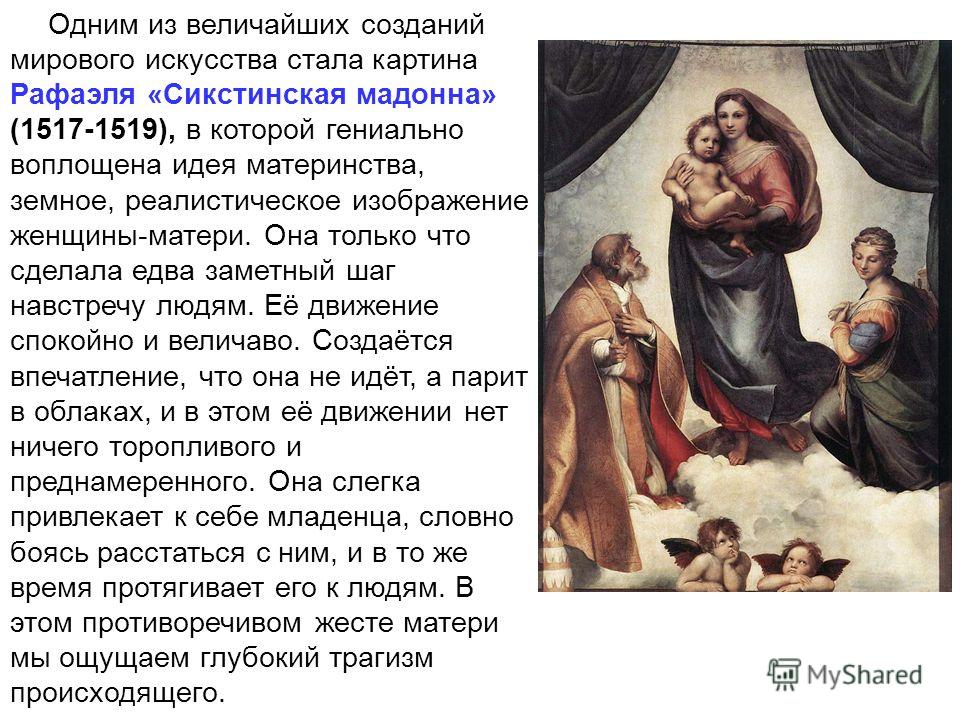 Одним из величайших созданий мирового искусства стала картина Рафаэля «Сикстинская мадонна» (1517-1519), в которой гениально воплощена идея материнства, земное, реалистическое изображение женщины-матери. Она только что сделала едва заметный шаг навст