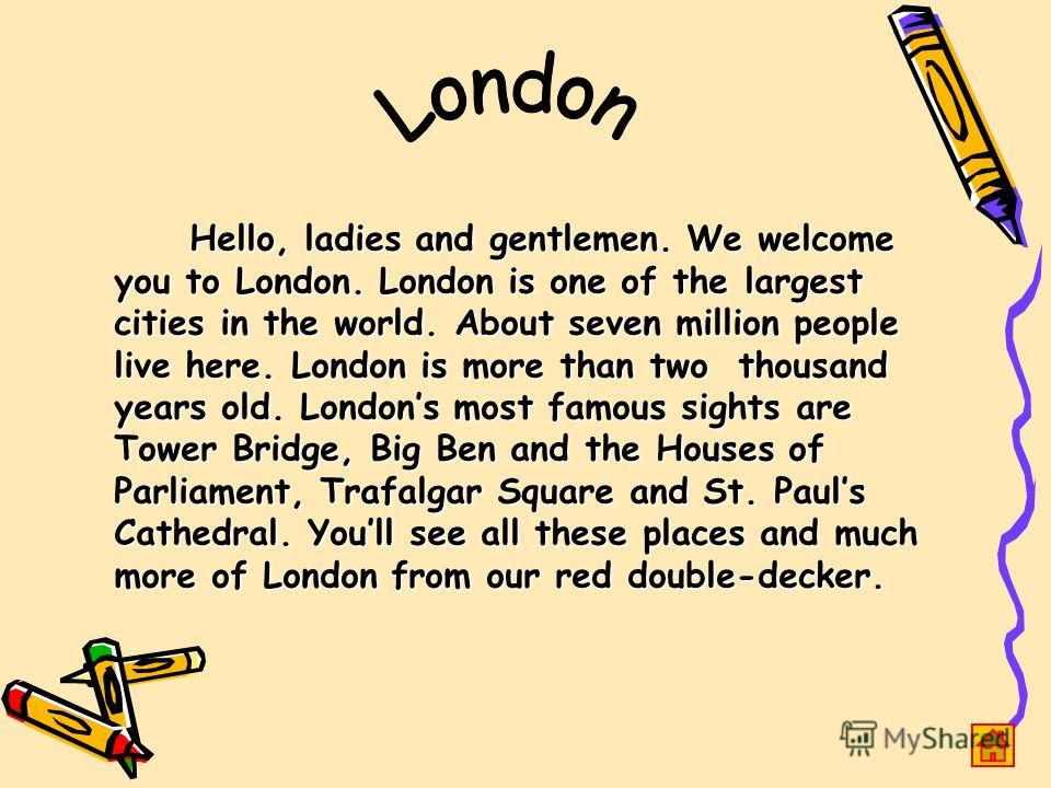 Hello, ladies and gentlemen. We welcome you to London. London is one of the largest cities in the world. About seven million people live here. London is more than two thousand years old. Londons most famous sights are Tower Bridge, Big Ben and the Ho