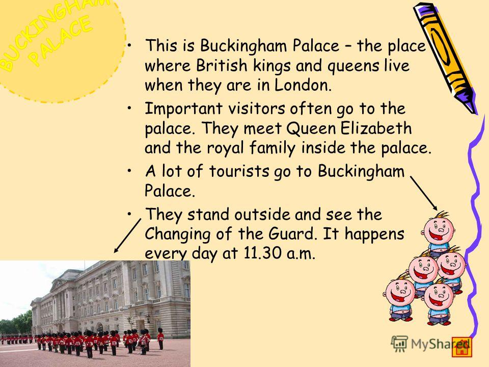 This is Buckingham Palace – the place where British kings and queens live when they are in London. Important visitors often go to the palace. They meet Queen Elizabeth and the royal family inside the palace. A lot of tourists go to Buckingham Palace.