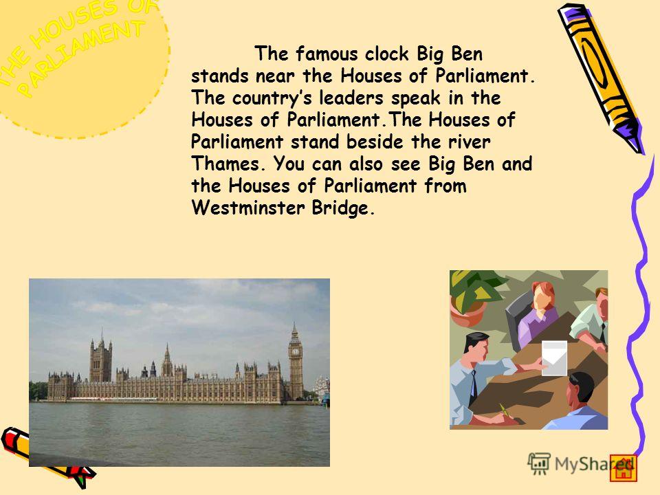 The famous clock Big Ben stands near the Houses of Parliament. The countrys leaders speak in the Houses of Parliament.The Houses of Parliament stand beside the river Thames. You can also see Big Ben and the Houses of Parliament from Westminster Bridg