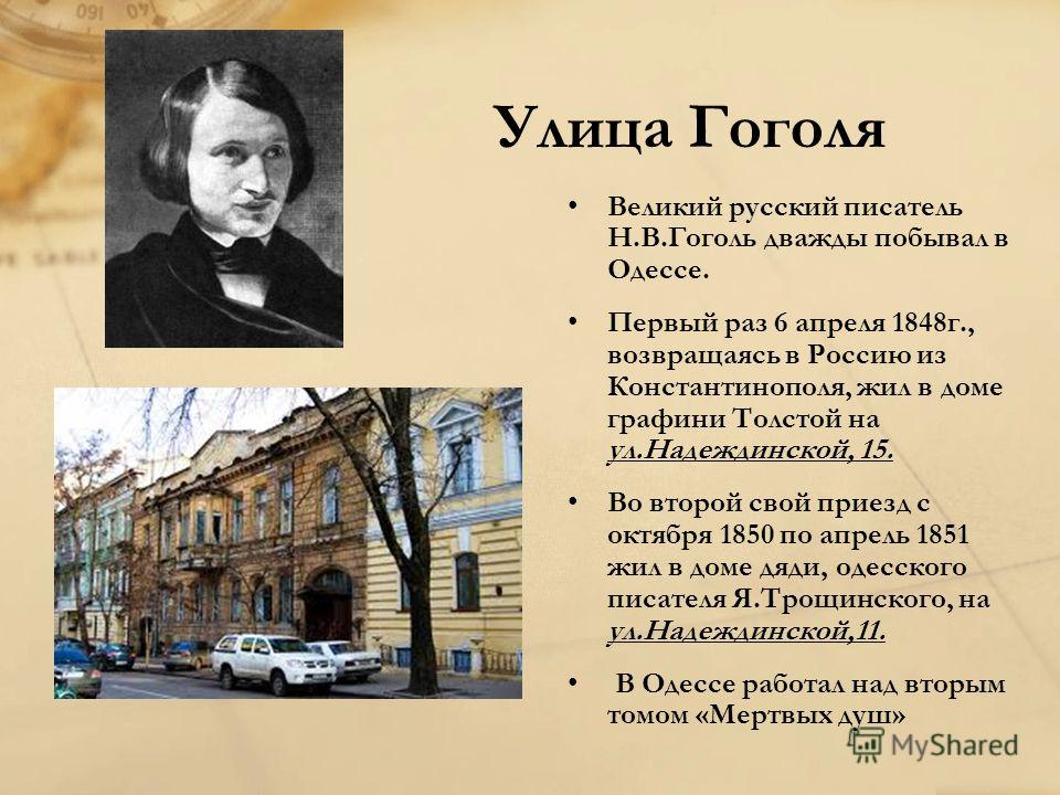 Улица Гоголя Великий русский писатель Н.В.Гоголь дважды побывал в Одессе. Первый раз 6 апреля 1848г., возвращаясь в Россию из Константинополя, жил в доме графини Толстой на ул.Надеждинской, 15. Во второй свой приезд с октября 1850 по апрель 1851 жил 