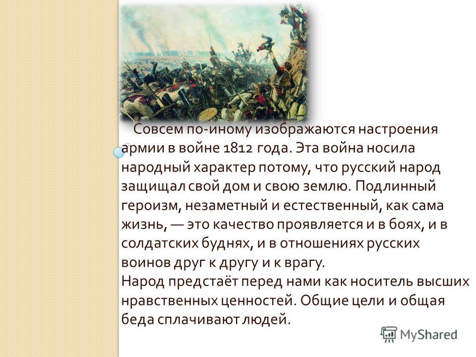 Совсем по - иному изображаются настроения армии в войне 1812 года. Эта война носила народный характер потому, что русский народ защищал свой дом и свою землю. Подлинный героизм, незаметный и естественный, как сама жизнь, это качество проявляется и в 