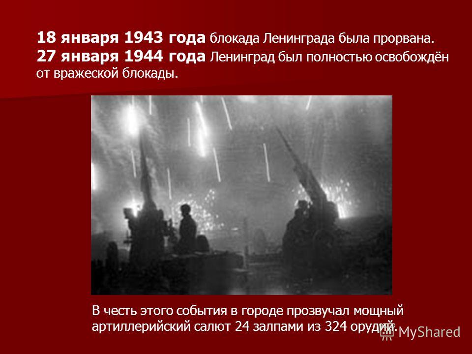 18 января 1943 года блокада Ленинграда была прорвана. 27 января 1944 года Ленинград был полностью освобождён от вражеской блокады. В честь этого события в городе прозвучал мощный артиллерийский салют 24 залпами из 324 орудий.