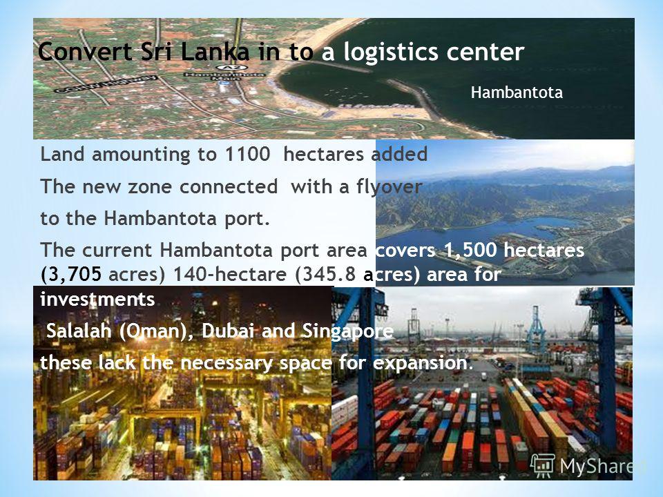 Land amounting to 1100 hectares added The new zone connected with a flyover to the Hambantota port. The current Hambantota port area covers 1,500 hectares (3,705 acres) 140-hectare (345.8 acres) area for investments. Salalah (Oman), Dubai and Singapo
