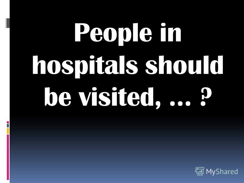 People in hospitals should be visited, … ?