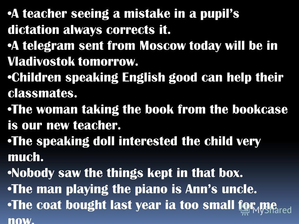 A teacher seeing a mistake in a pupils dictation always corrects it. A telegram sent from Moscow today will be in Vladivostok tomorrow. Children speaking English good can help their classmates. The woman taking the book from the bookcase is our new t