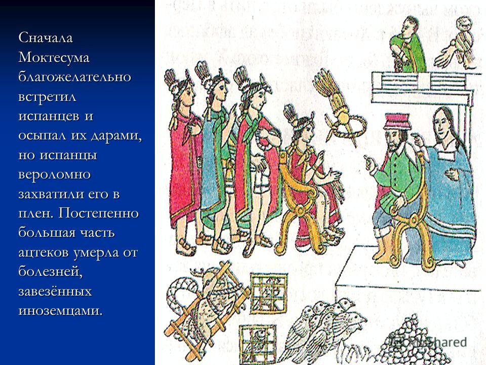 Сначала Моктесума благожелательно встретил испанцев и осыпал их дарами, но испанцы вероломно захватили его в плен. Постепенно большая часть ацтеков умерла от болезней, завезённых иноземцами.
