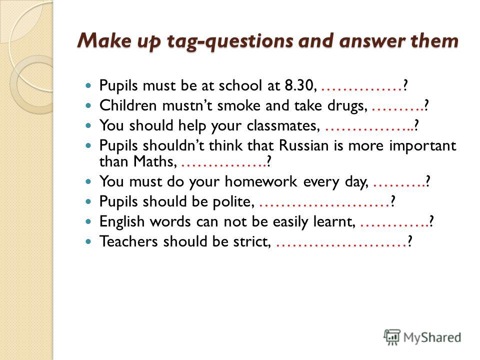 Make up tag-questions and answer them Pupils must be at school at 8.30, ……………? Children mustnt smoke and take drugs, ……….? You should help your classmates, ……………..? Pupils shouldnt think that Russian is more important than Maths, …………….? You must do 