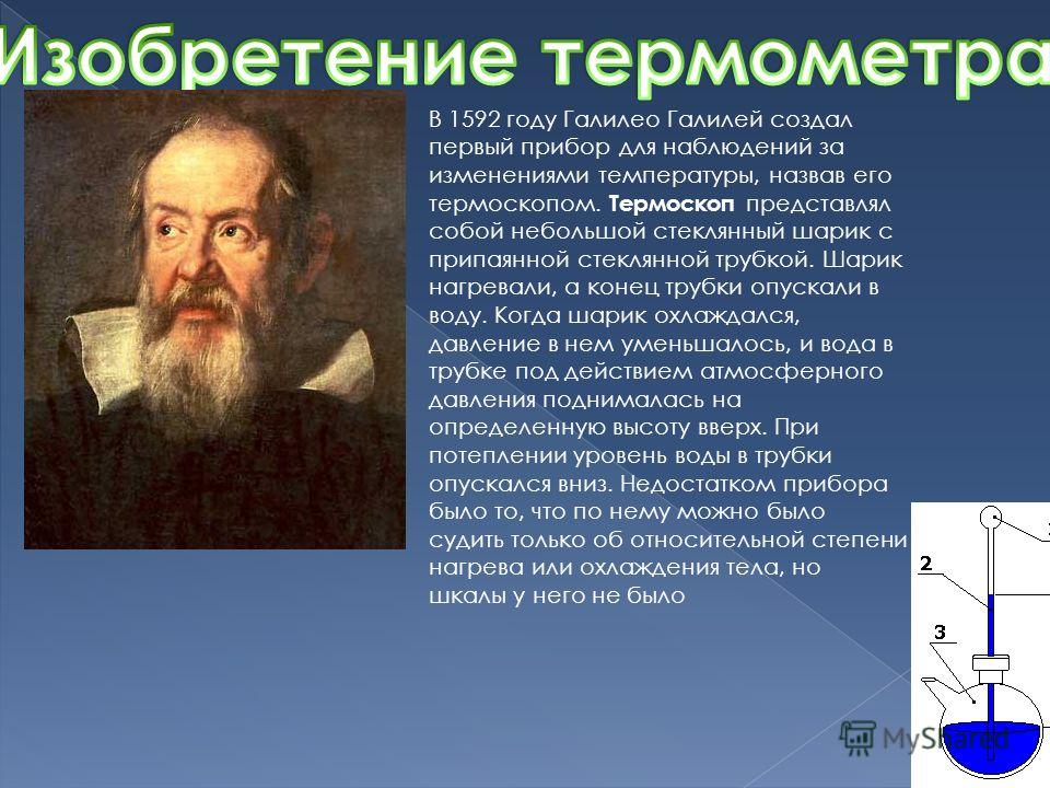 В 1592 году Галилео Галилей создал первый прибор для наблюдений за изменениями температуры, назвав его термоскопом. Термоскоп представлял собой небольшой стеклянный шарик с припаянной стеклянной трубкой. Шарик нагревали, а конец трубки опускали в вод