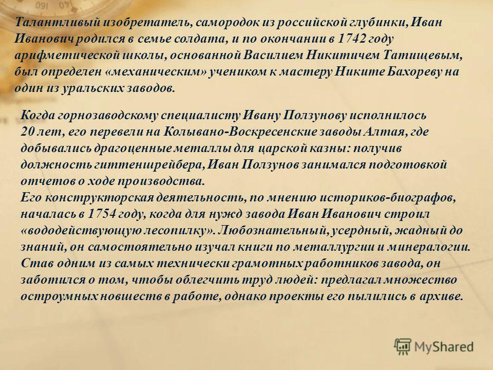 Талантливый изобретатель, самородок из российской глубинки, Иван Иванович родился в семье солдата, и по окончании в 1742 году арифметической школы, основанной Василием Никитичем Татищевым, был определен «механическим» учеником к мастеру Никите Бахоре