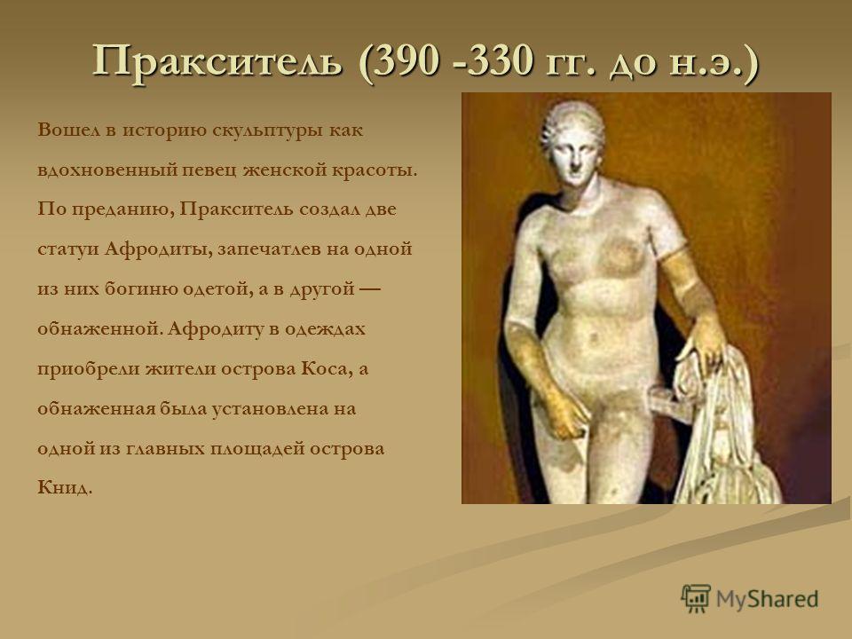 Пракситель (390 -330 гг. до н.э.) Вошел в историю скульптуры как вдохновенный певец женской красоты. По преданию, Пракситель создал две статуи Афродиты, запечатлев на одной из них богиню одетой, а в другой обнаженной. Афродиту в одеждах приобрели жит