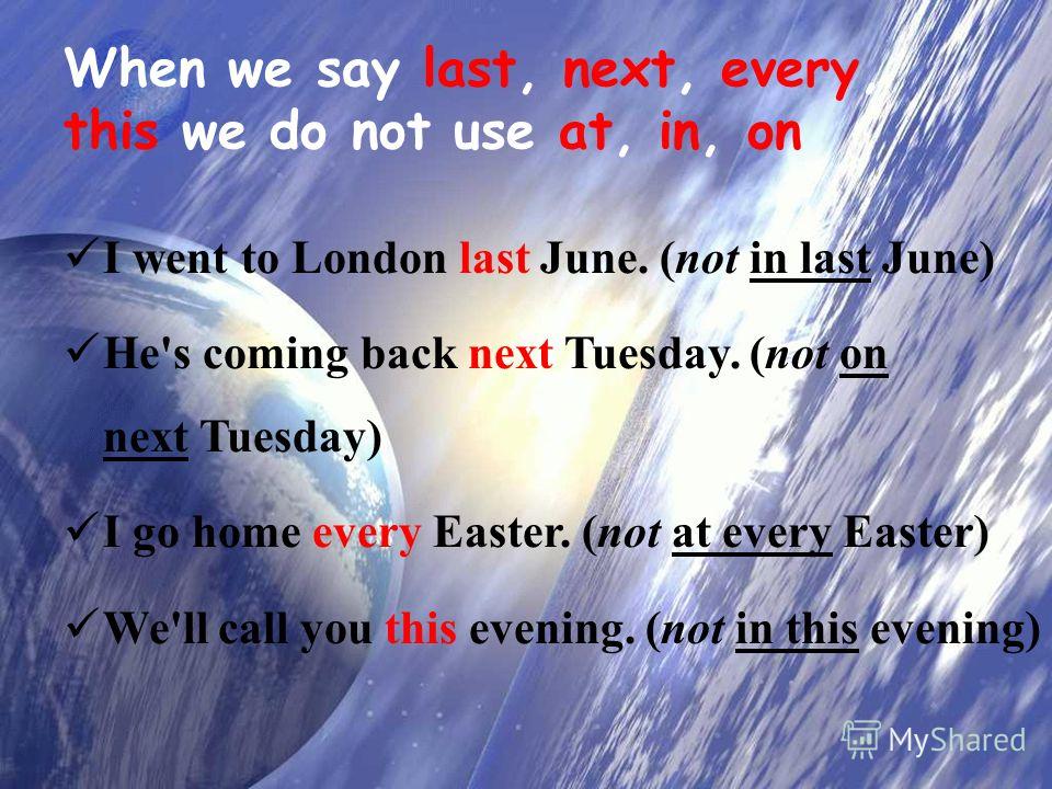When we say last, next, every, this we do not use at, in, on I went to London last June. (not in last June) He's coming back next Tuesday. (not on next Tuesday) I go home every Easter. (not at every Easter) We'll call you this evening. (not in this e
