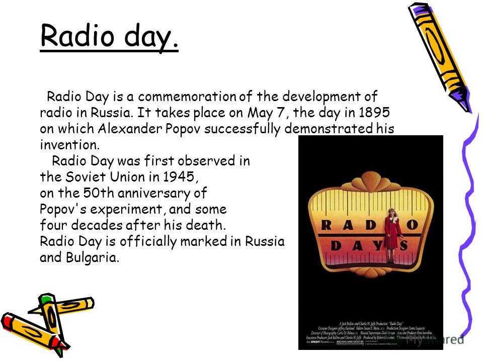 Radio day. Radio Day is a commemoration of the development of radio in Russia. It takes place on May 7, the day in 1895 on which Alexander Popov successfully demonstrated his invention. Radio Day was first observed in the Soviet Union in 1945, on the