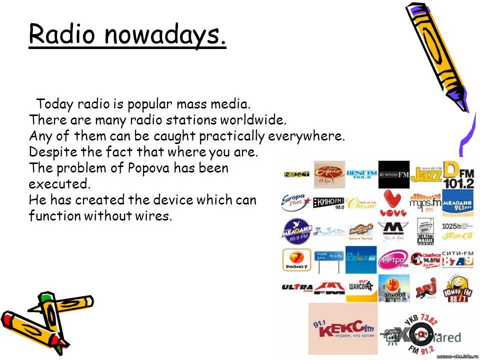 Radio nowadays. Today radio is popular mass media. There are many radio stations worldwide. Any of them can be caught practically everywhere. Despite the fact that where you are. The problem of Popova has been executed. He has created the device whic