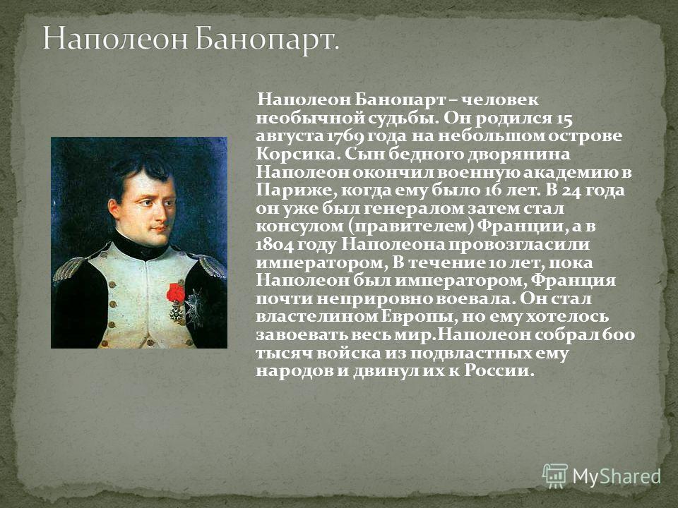 Наполеон Банопарт – человек необычной судьбы. Он родился 15 августа 1769 года на небольшом острове Корсика. Сын бедного дворянина Наполеон окончил военную академию в Париже, когда ему было 16 лет. В 24 года он уже был генералом затем стал консулом (п