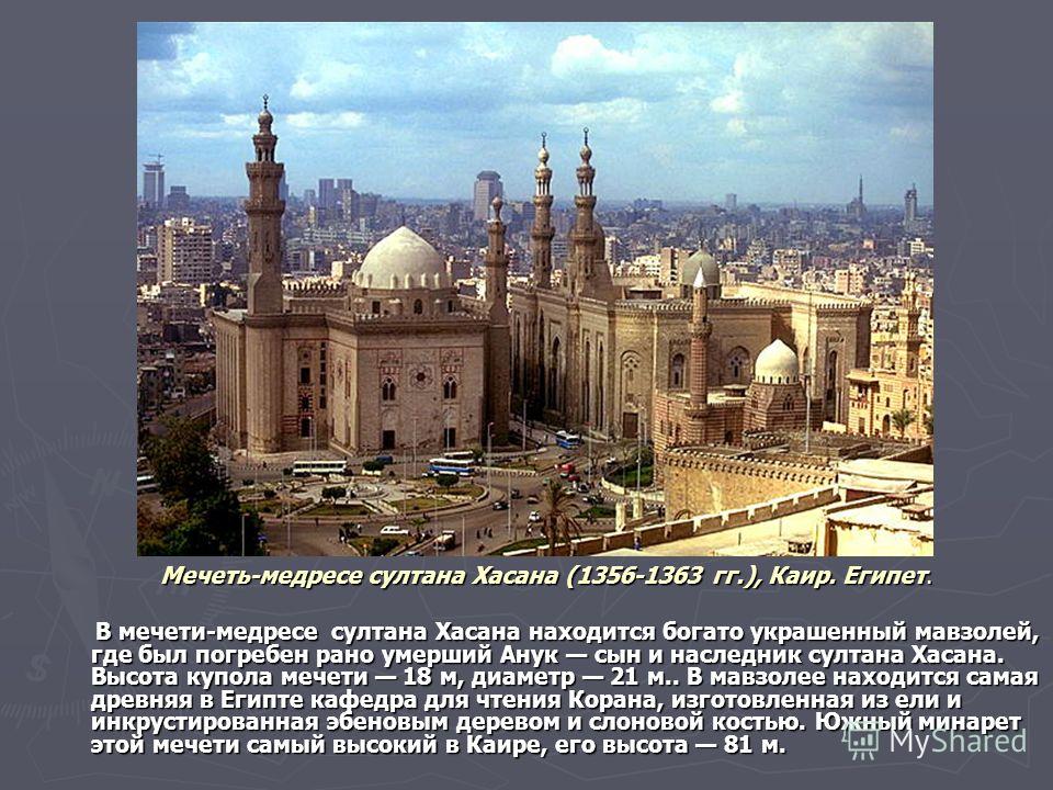 Мечеть-медресе султана Хасана (1356-1363 гг.), Каир. Египет. В мечети-медресе султана Хасана находится богато украшенный мавзолей, где был погребен рано умерший Анук сын и наследник султана Хасана. Высота купола мечети 18 м, диаметр 21 м.. В мавзолее