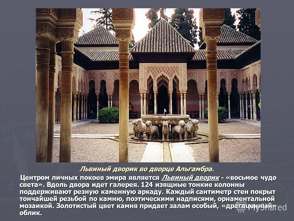 Львиный дворик во дворце Альгамбра. Центром личных покоев эмира является Львиный дворик - «восьмое чудо света». Вдоль двора идет галерея. 124 изящные тонкие колонны поддерживают резную каменную аркаду. Каждый сантиметр стен покрыт тончайшей резьбой п