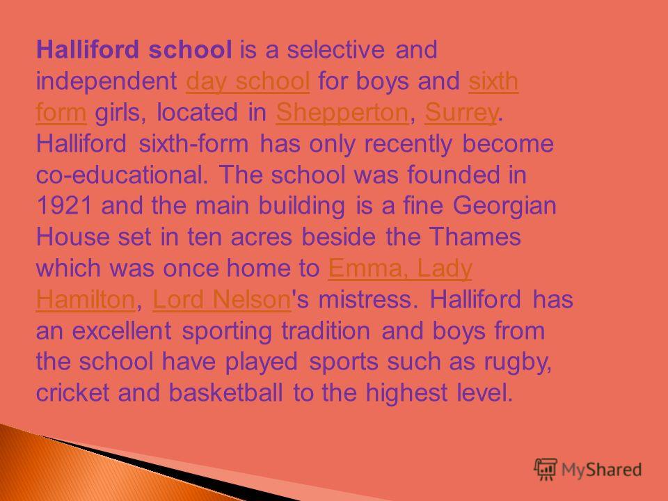 Halliford school is a selective and independent day school for boys and sixth form girls, located in Shepperton, Surrey. Halliford sixth-form has only recently become co-educational. The school was founded in 1921 and the main building is a fine Geor