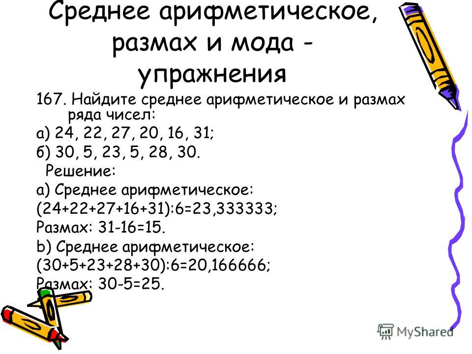 Среднее арифметическое, размах и мода - упражнения 167. Найдите среднее арифметическое и размах ряда чисел: а) 24, 22, 27, 20, 16, 31; б) 30, 5, 23, 5, 28, 30. Решение: a) Среднее арифметическое: (24+22+27+16+31):6=23,333333; Размах: 31-16=15. b) Сре