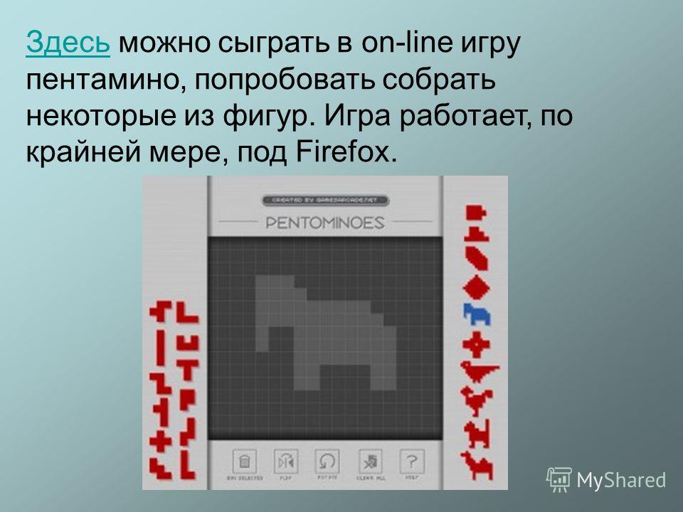 ЗдесьЗдесь можно сыграть в on-line игру пентамино, попробовать собрать некоторые из фигур. Игра работает, по крайней мере, под Firefox.