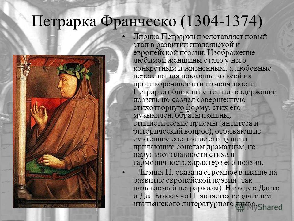 Петрарка Франческо (1304-1374) Лирика Петрарки представляет новый этап в развитии итальянской и европейской поэзии. Изображение любимой женщины стало у него конкретным и жизненным, а любовные переживания показаны во всей их противоречивости и изменчи