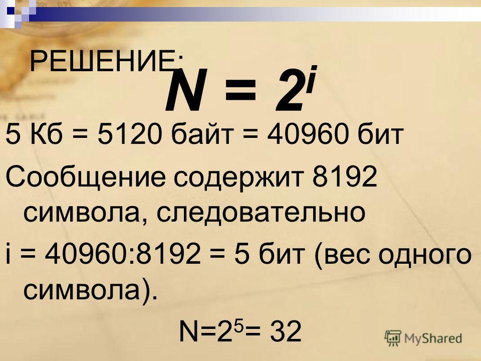 РЕШЕНИЕ: 5 Кб = 5120 байт = 40960 бит Сообщение содержит 8192 символа, следовательно i = 40960:8192 = 5 бит (вес одного символа). N=2 5 = 32 N = 2 i