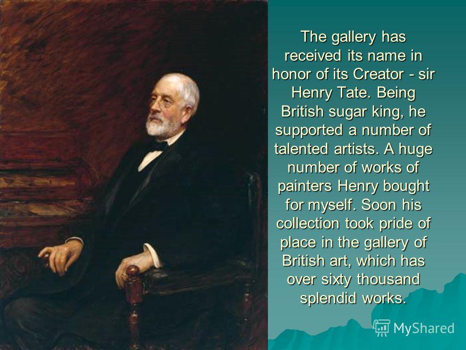 The gallery has received its name in honor of its Creator - sir Henry Tate. Being British sugar king, he supported a number of talented artists. A huge number of works of painters Henry bought for myself. Soon his collection took pride of place in th