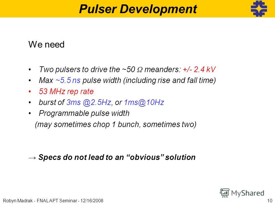 Pulser Development 10Robyn Madrak - FNAL APT Seminar - 12/16/2008 We need Two pulsers to drive the ~50 Ω meanders: +/- 2.4 kV Max ~5.5 ns pulse width (including rise and fall time) 53 MHz rep rate burst of 3ms @2.5Hz, or 1ms@10Hz Programmable pulse w