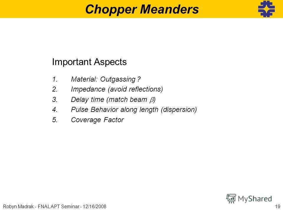 Chopper Meanders Important Aspects 1.Material: Outgassing? 2.Impedance (avoid reflections) 3.Delay time (match beam ) 4.Pulse Behavior along length (dispersion) 5.Coverage Factor 20mm 40mm 19Robyn Madrak - FNAL APT Seminar - 12/16/2008