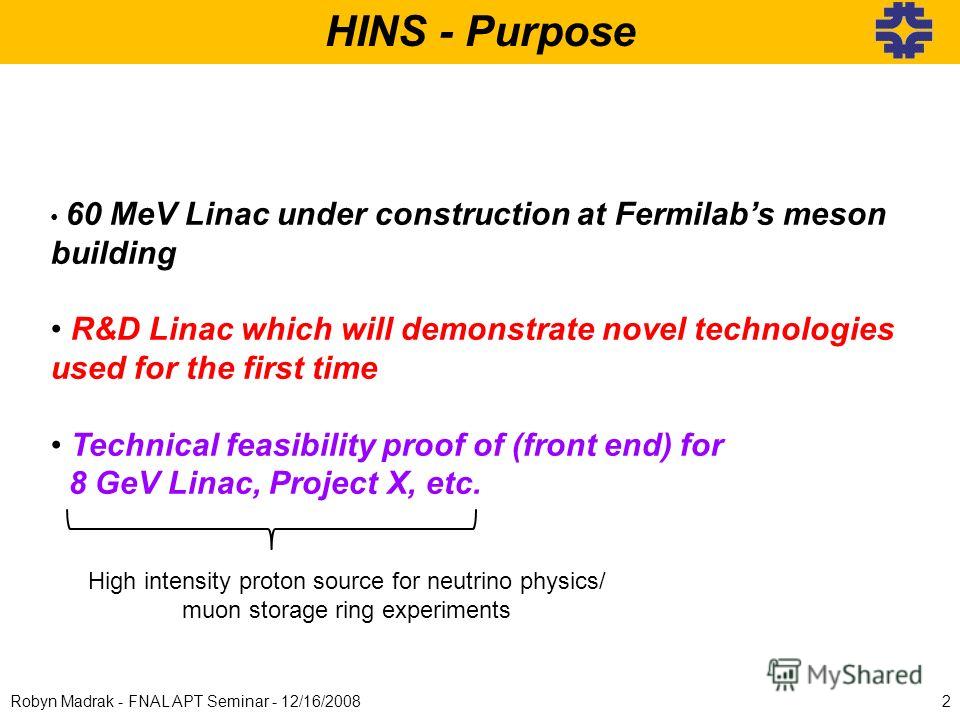 HINS - Purpose 2Robyn Madrak - FNAL APT Seminar - 12/16/2008 60 MeV Linac under construction at Fermilabs meson building R&D Linac which will demonstrate novel technologies used for the first time Technical feasibility proof of (front end) for 8 GeV 