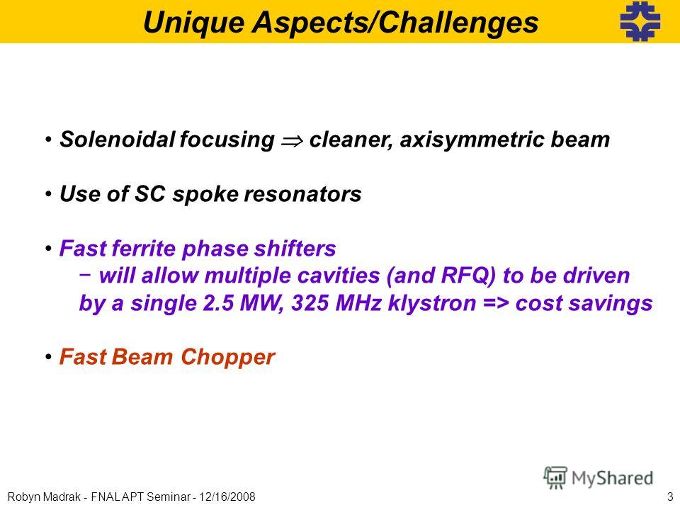 Unique Aspects/Challenges Solenoidal focusing cleaner, axisymmetric beam Use of SC spoke resonators Fast ferrite phase shifters will allow multiple cavities (and RFQ) to be driven by a single 2.5 MW, 325 MHz klystron => cost savings Fast Beam Chopper