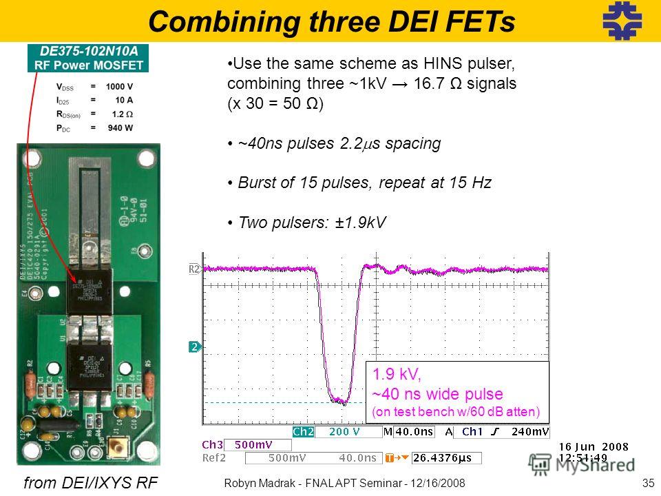 Combining three DEI FETs from DEI/IXYS RF Use the same scheme as HINS pulser, combining three ~1kV 16.7 signals (x 30 = 50 ) ~40ns pulses 2.2 s spacing Burst of 15 pulses, repeat at 15 Hz Two pulsers: ±1.9kV 1.9 kV, ~40 ns wide pulse (on test bench w