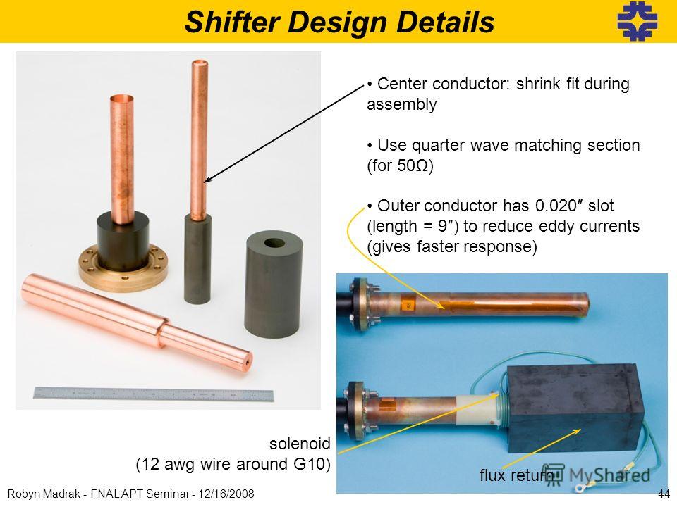 Shifter Design Details Center conductor: shrink fit during assembly Use quarter wave matching section (for 50) Outer conductor has 0.020 slot (length = 9) to reduce eddy currents (gives faster response) solenoid (12 awg wire around G10) flux return 4