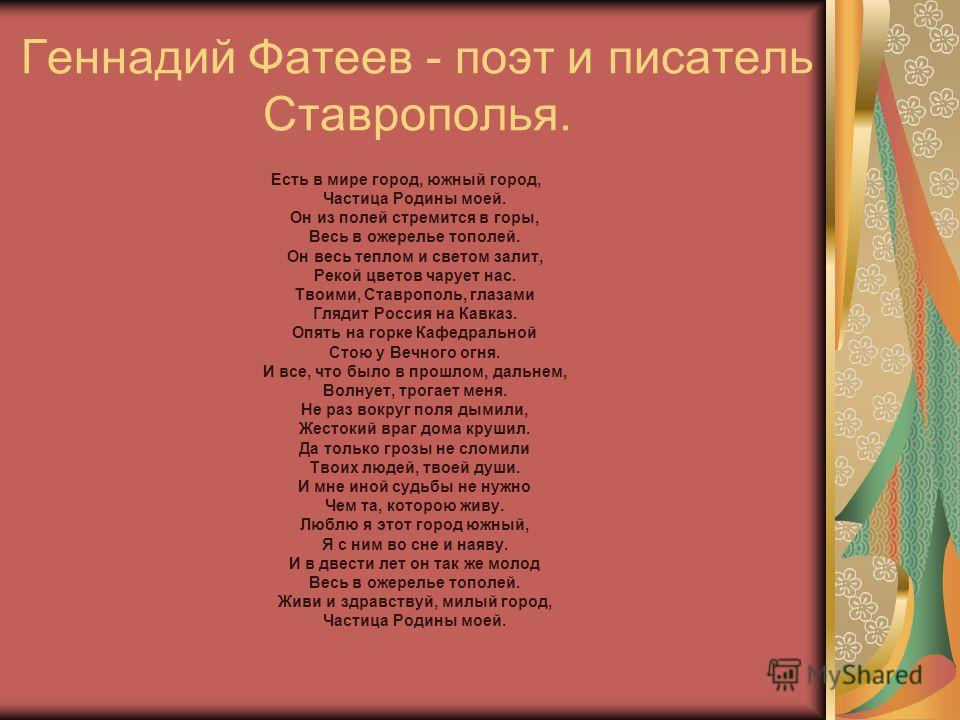 Геннадий Фатеев - поэт и писатель Ставрополья. Есть в мире город, южный город, Частица Родины моей. Он из полей стремится в горы, Весь в ожерелье тополей. Он весь теплом и светом залит, Рекой цветов чарует нас. Твоими, Ставрополь, глазами Глядит Росс